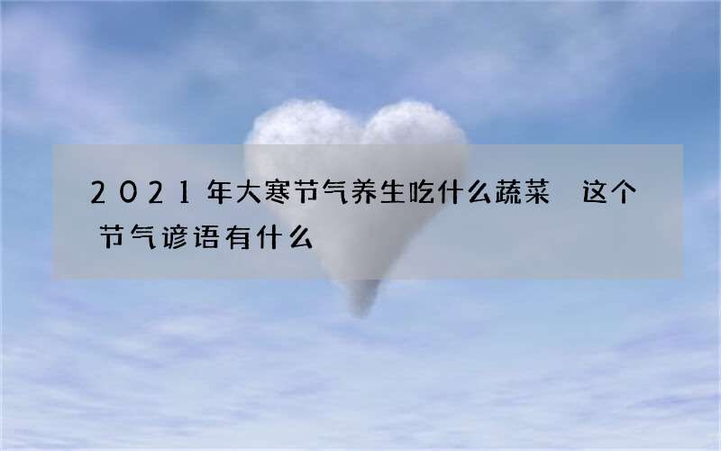 2021年大寒节气养生吃什么蔬菜 这个节气谚语有什么